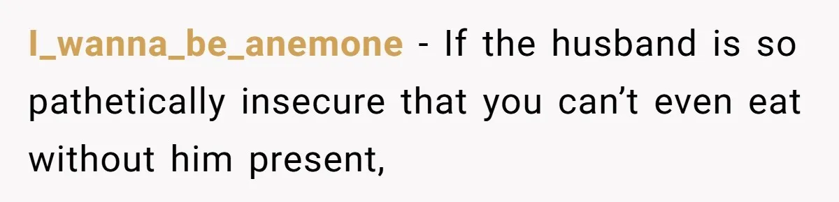 I_wanna_be_anemone − If the husband is so pathetically insecure that you can’t even eat without him present,