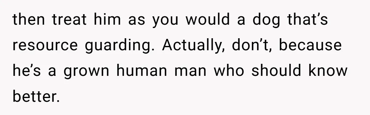 then treat him as you would a dog that’s resource guarding. Actually, don’t, because he’s a grown human man who should know better.
