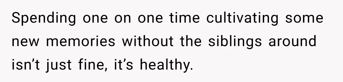 Spending one on one time cultivating some new memories without the siblings around isn’t just fine, it’s healthy.