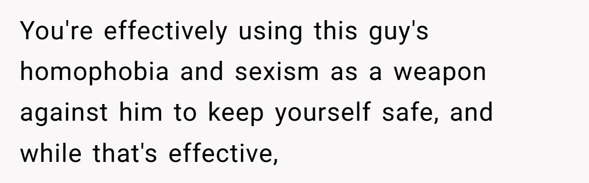 You're effectively using this guy's homophobia and sexism as a weapon against him to keep yourself safe, and while that's effective,