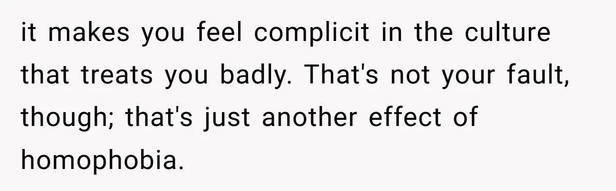it makes you feel complicit in the culture that treats you badly. That's not your fault, though; that's just another effect of homophobia.