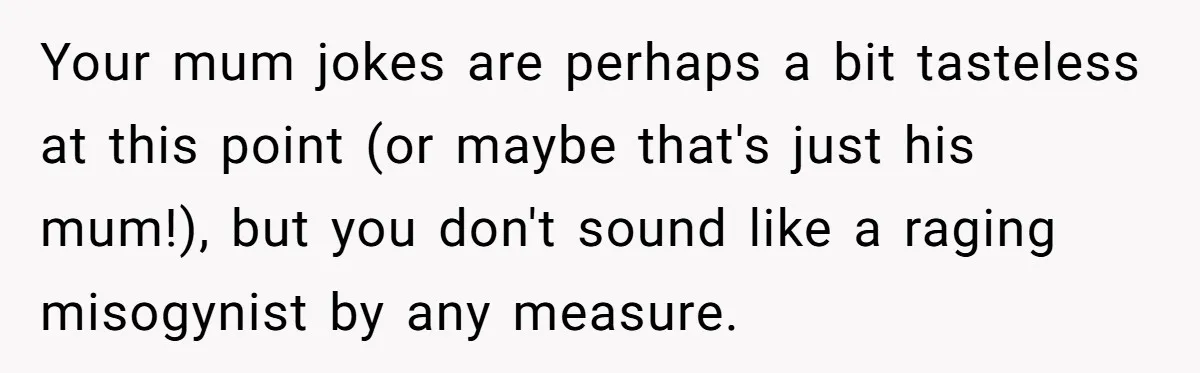 Your mum jokes are perhaps a bit tasteless at this point (or maybe that's just his mum!), but you don't sound like a raging misogynist by any measure.