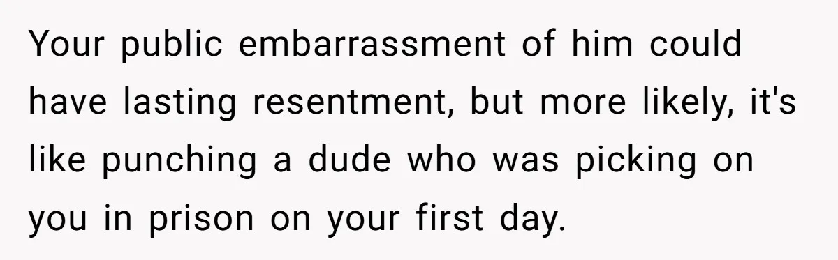 Your public embarrassment of him could have lasting resentment, but more likely, it's like punching a dude who was picking on you in prison on your first day.