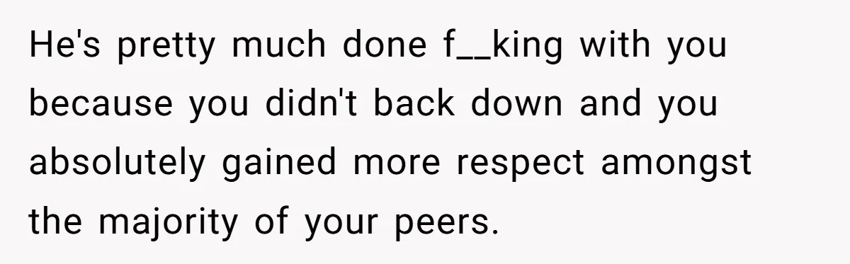 He's pretty much done f__king with you because you didn't back down and you absolutely gained more respect amongst the majority of your peers.