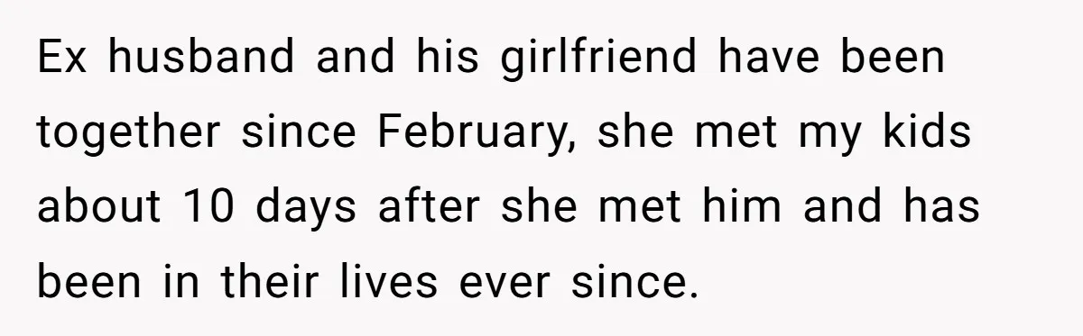 Ex husband and his girlfriend have been together since February, she met my kids about 10 days after she met him and has been in their lives ever since.