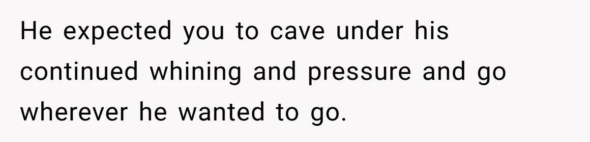 He expected you to cave under his continued whining and pressure and go wherever he wanted to go.