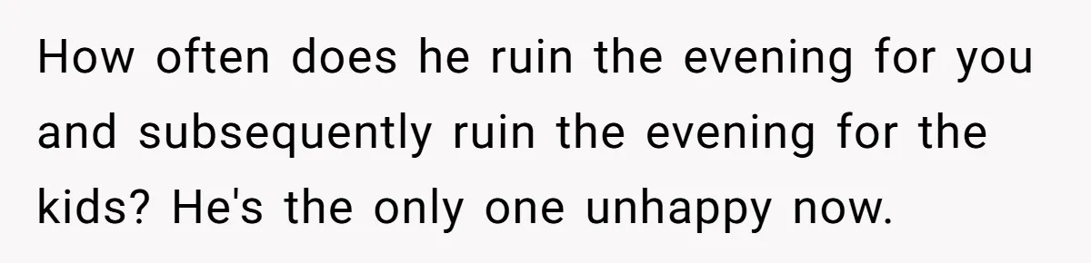 How often does he ruin the evening for you and subsequently ruin the evening for the kids? He's the only one unhappy now.