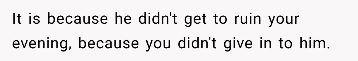 It is because he didn't get to ruin your evening, because you didn't give in to him.