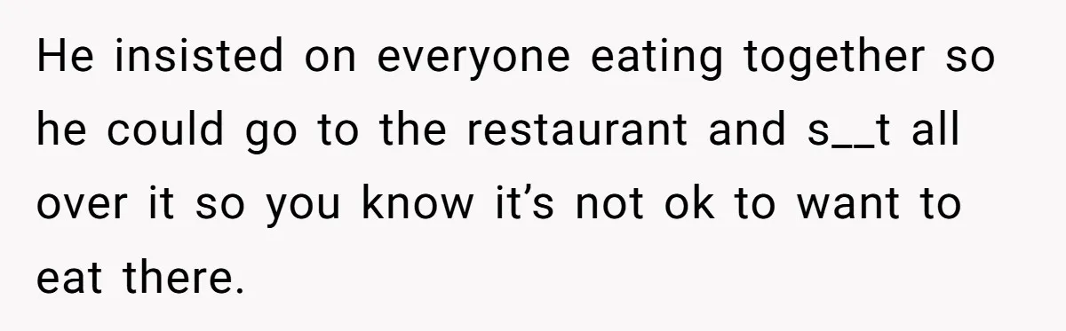 He insisted on everyone eating together so he could go to the restaurant and s__t all over it so you know it’s not ok to want to eat there.