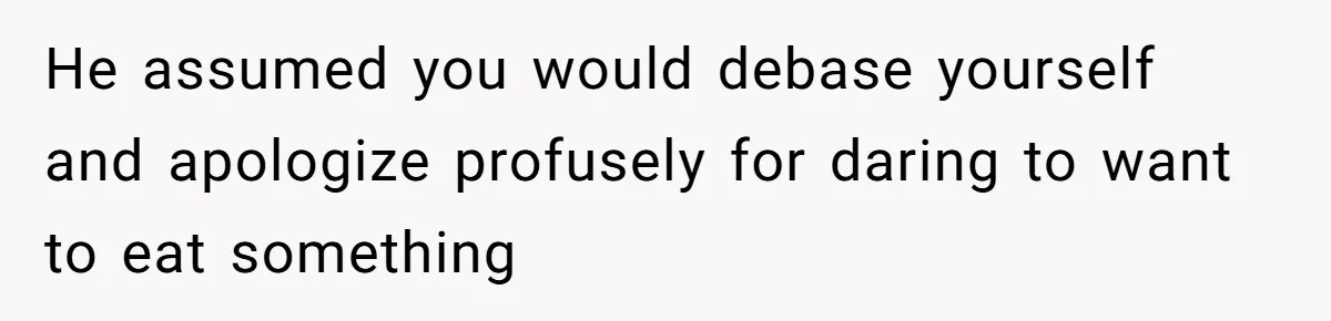 He assumed you would debase yourself and apologize profusely for daring to want to eat something