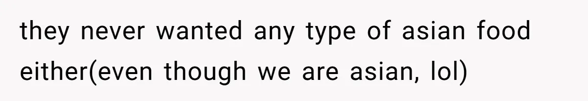 they never wanted any type of asian food either(even though we are asian, lol)