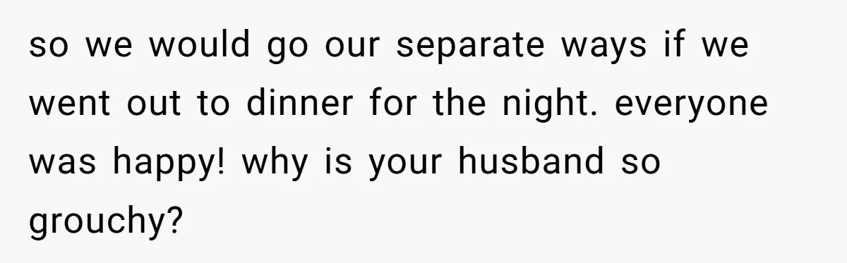 so we would go our separate ways if we went out to dinner for the night. everyone was happy! why is your husband so grouchy?