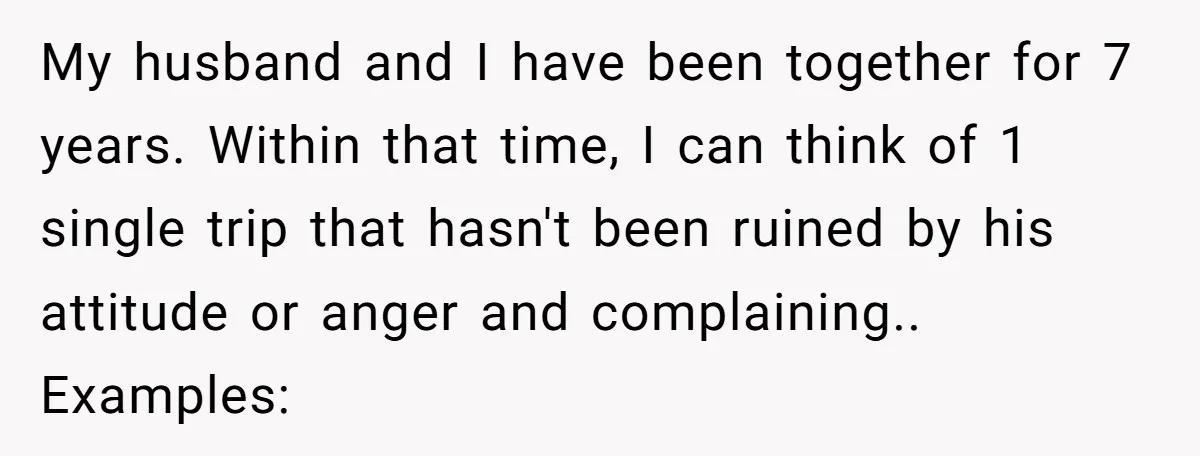 My husband and I have been together for 7 years. Within that time, I can think of 1 single trip that hasn't been ruined by his attitude or anger and...