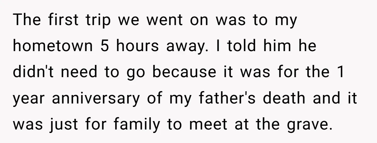 The first trip we went on was to my hometown 5 hours away. I told him he didn't need to go because it was for the 1 year anniversary of...