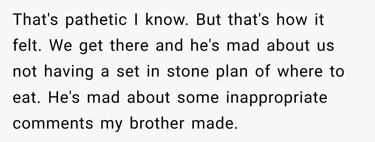 That's pathetic I know. But that's how it felt. We get there and he's mad about us not having a set in stone plan of where to eat. He's mad...