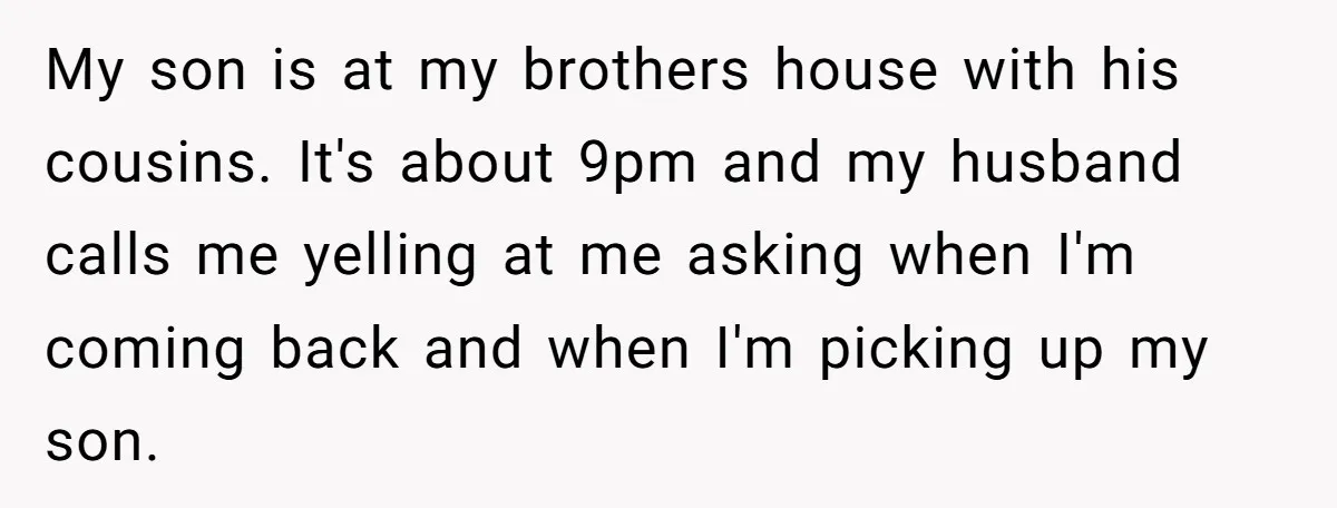 My son is at my brothers house with his cousins. It's about 9pm and my husband calls me yelling at me asking when I'm coming back and when I'm picking...