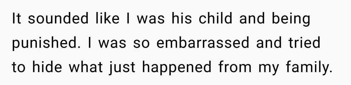 It sounded like I was his child and being punished. I was so embarrassed and tried to hide what just happened from my family.