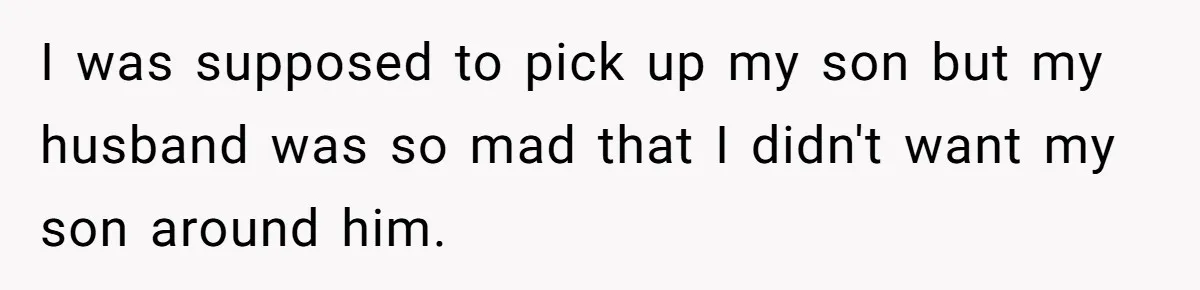 I was supposed to pick up my son but my husband was so mad that I didn't want my son around him.