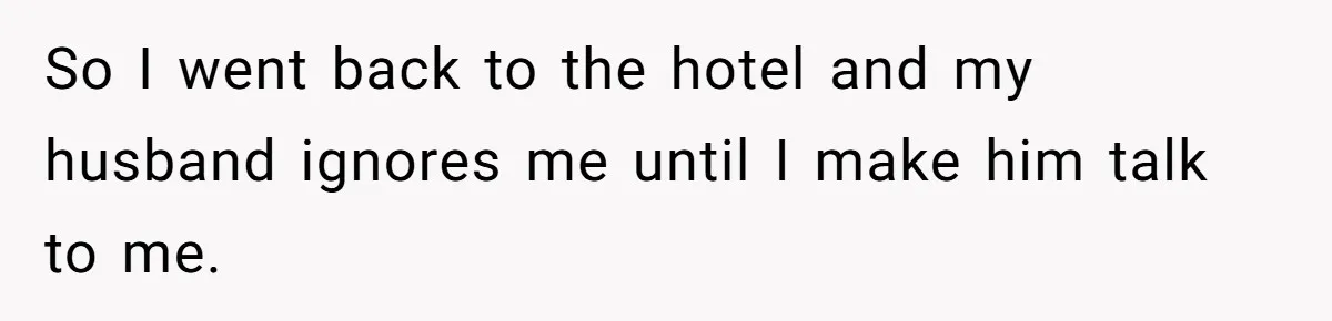 So I went back to the hotel and my husband ignores me until I make him talk to me.