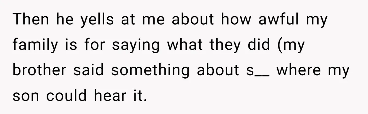 Then he yells at me about how awful my family is for saying what they did (my brother said something about s__ where my son could hear it.