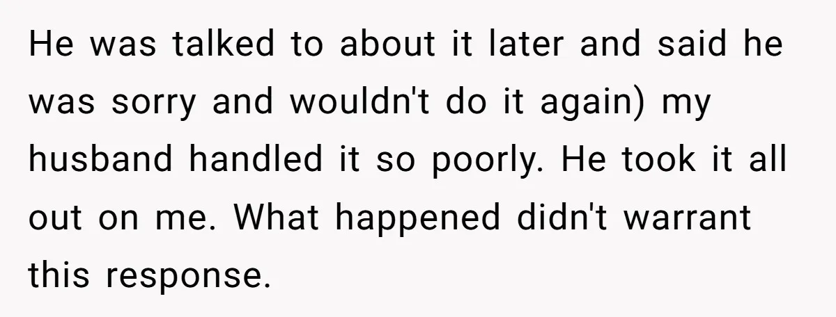 He was talked to about it later and said he was sorry and wouldn't do it again) my husband handled it so poorly. He took it all out on me....