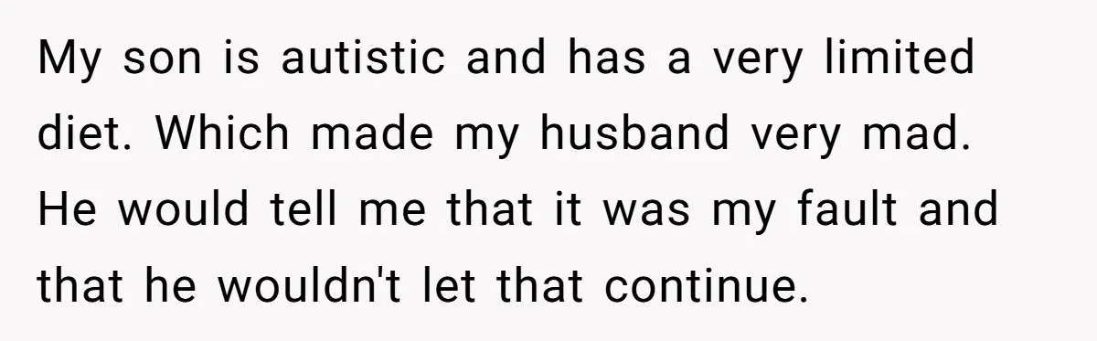 My son is autistic and has a very limited diet. Which made my husband very mad. He would tell me that it was my fault and that he wouldn't let...