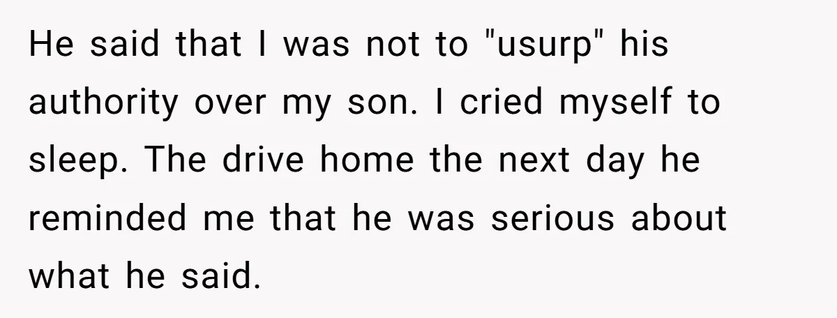 He said that I was not to "usurp" his authority over my son. I cried myself to sleep. The drive home the next day he reminded me that he was...