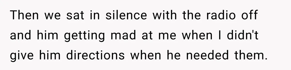 Then we sat in silence with the radio off and him getting mad at me when I didn't give him directions when he needed them.