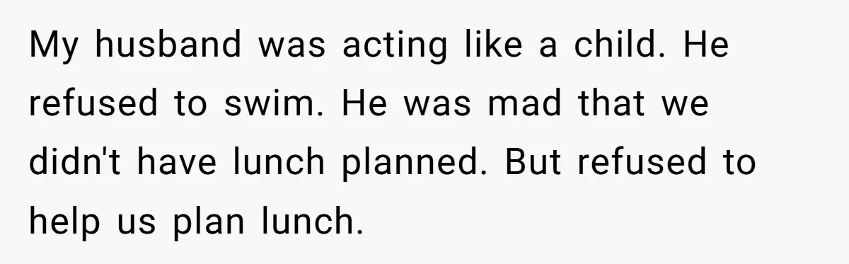 My husband was acting like a child. He refused to swim. He was mad that we didn't have lunch planned. But refused to help us plan lunch.