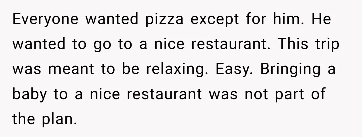 Everyone wanted pizza except for him. He wanted to go to a nice restaurant. This trip was meant to be relaxing. Easy. Bringing a baby to a nice restaurant was...