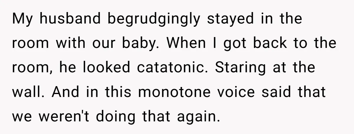 My husband begrudgingly stayed in the room with our baby. When I got back to the room, he looked catatonic. Staring at the wall. And in this monotone voice said...