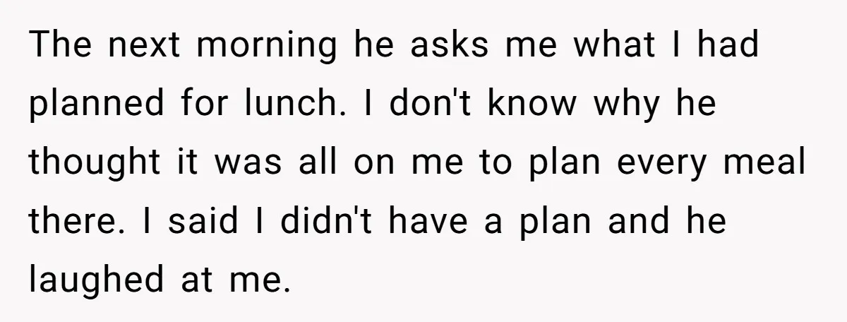 The next morning he asks me what I had planned for lunch. I don't know why he thought it was all on me to plan every meal there. I said...