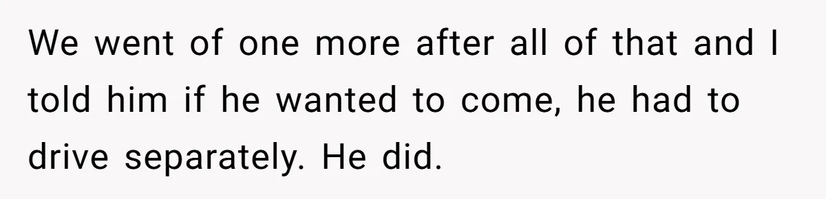 We went of one more after all of that and I told him if he wanted to come, he had to drive separately. He did.