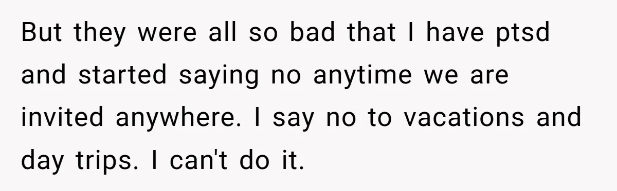 But they were all so bad that I have ptsd and started saying no anytime we are invited anywhere. I say no to vacations and day trips. I can't do...