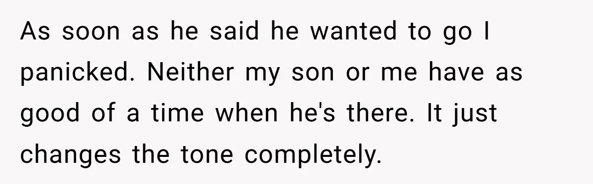 As soon as he said he wanted to go I panicked. Neither my son or me have as good of a time when he's there. It just changes the tone...
