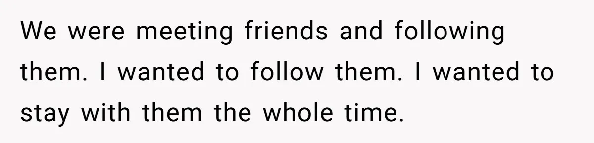 We were meeting friends and following them. I wanted to follow them. I wanted to stay with them the whole time.
