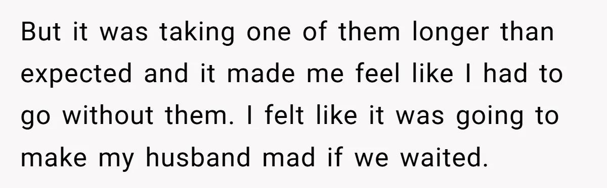 But it was taking one of them longer than expected and it made me feel like I had to go without them. I felt like it was going to make...