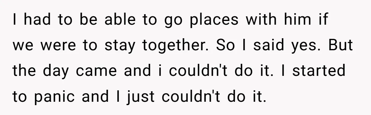 I had to be able to go places with him if we were to stay together. So I said yes. But the day came and i couldn't do it. I...