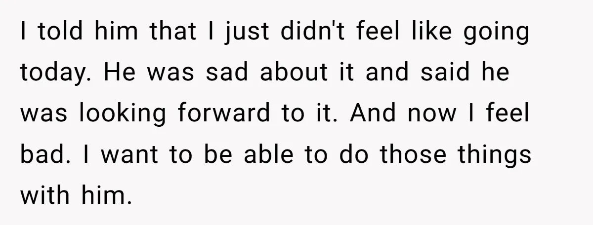 I told him that I just didn't feel like going today. He was sad about it and said he was looking forward to it. And now I feel bad. I...