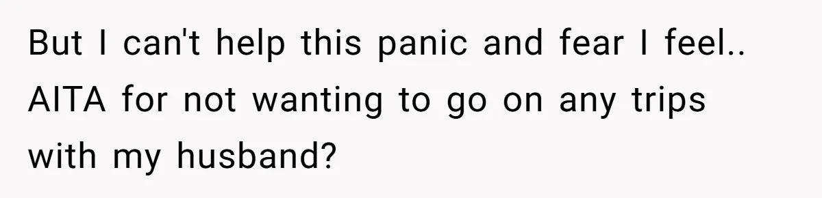 But I can't help this panic and fear I feel.. AITA for not wanting to go on any trips with my husband?