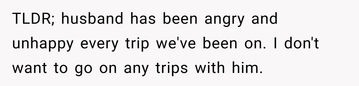 TLDR; husband has been angry and unhappy every trip we've been on. I don't want to go on any trips with him.