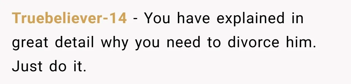 Truebeliever-14 − You have explained in great detail why you need to divorce him. Just do it.