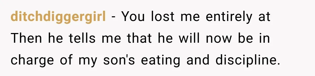 ditchdiggergirl − You lost me entirely at Then he tells me that he will now be in charge of my son's eating and discipline.