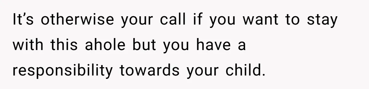 It’s otherwise your call if you want to stay with this ahole but you have a responsibility towards your child.