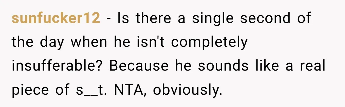 sunfucker12 − Is there a single second of the day when he isn't completely insufferable? Because he sounds like a real piece of s__t. NTA, obviously.