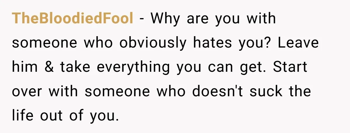 TheBloodiedFool − Why are you with someone who obviously hates you? Leave him & take everything you can get. Start over with someone who doesn't suck the life out of...