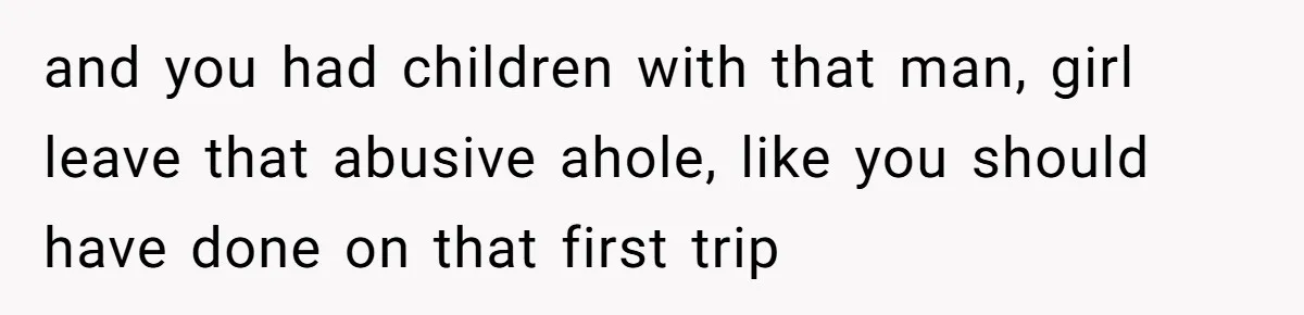 and you had children with that man, girl leave that abusive ahole, like you should have done on that first trip