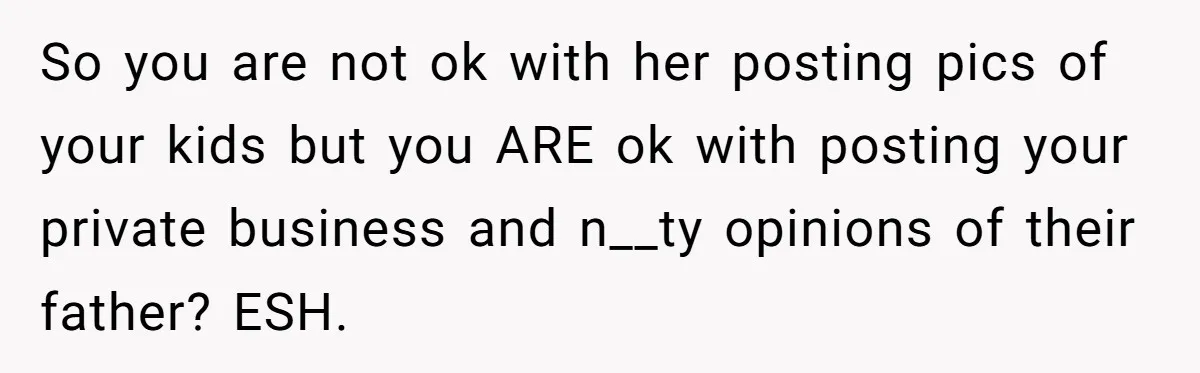 So you are not ok with her posting pics of your kids but you ARE ok with posting your private business and n__ty opinions of their father? ESH.
