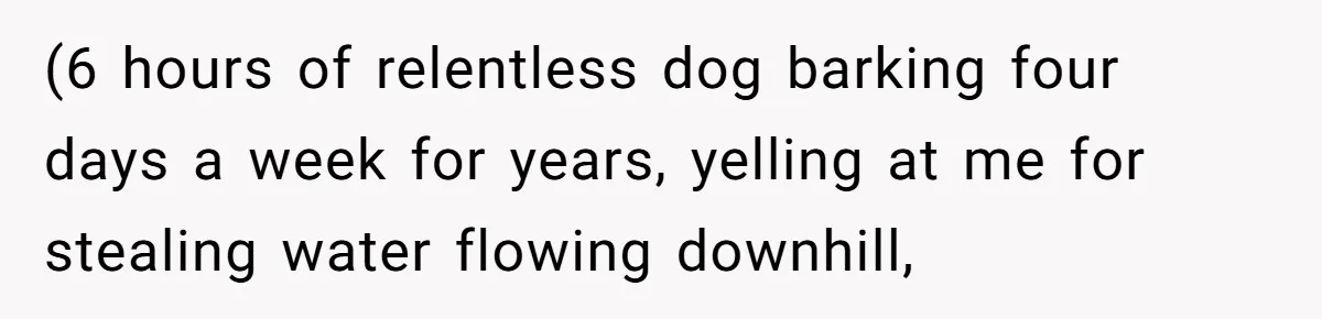 (6 hours of relentless dog barking four days a week for years, yelling at me for stealing water flowing downhill,
