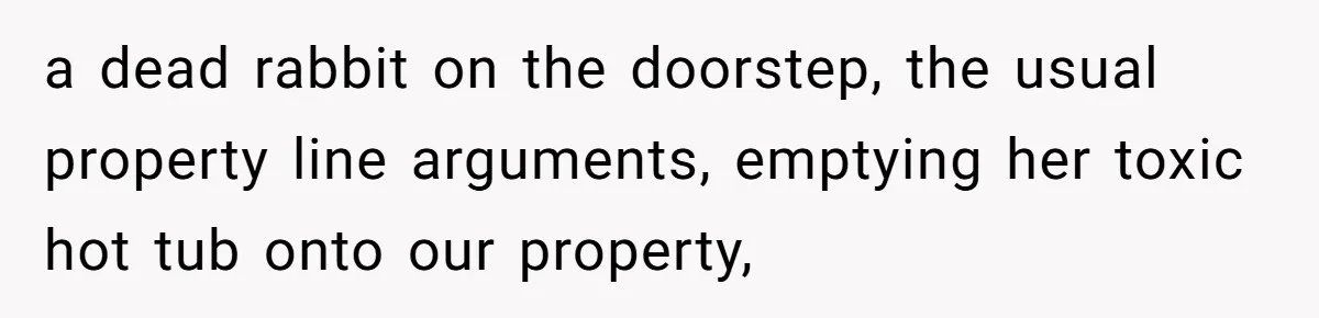 a dead rabbit on the doorstep, the usual property line arguments, emptying her toxic hot tub onto our property,